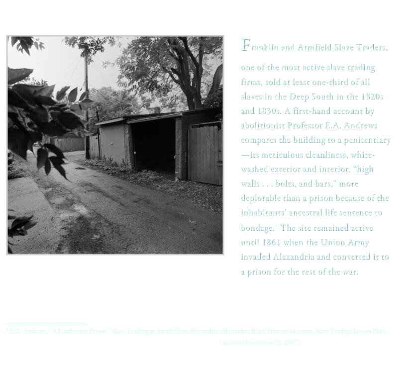 
 ï¿¼
Franklin and Armfield Slave Traders, one of the most active slave trading firms, sold at least one-third of all slaves in the Deep South in the 1820s and 1830s. A first-hand account by abolitionist Professor E.A. Andrews compares the building to a penitentiaryâ€”its meticulous cleanliness, white-washed exterior and interior, â€œhigh walls . . . bolts, and bars,â€� more deplorable than a prison because of the inhabitantsâ€™ ancestral life sentence to bondage.1 The site remained active until 1861 when the Union Army invaded Alexandria and converted it to a prison for the rest of the war.ï¿¼1 E.A. Andrews, â€œA Loathsome Prison:â€� Slave Trading in Antebellum Alexandria, Alexandria Black History Museum, Slave Trading Lesson Plan, http://oha.alexandriava.gov/bhrc/lessons/bh-lesson1reading2_abolitionist.html. (accessed December 21, 2007). 