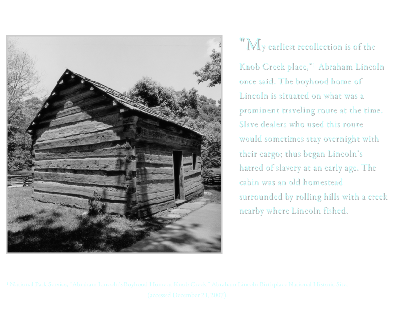 
  ï¿¼
"My earliest recollection is of the Knob Creek place,â€�1 Abraham Lincoln once said. The boyhood home of Lincoln is situated on what was a prominent traveling route at the time. Slave dealers who used this route would sometimes stay overnight with their cargo; thus began Lincolnâ€™s hatred of slavery at an early age. The cabin was an old homestead surrounded by rolling hills with a creek nearby where Lincoln fished. 

ï¿¼1 National Park Service, â€œAbraham Lincolnâ€™s Boyhood Home at Knob Creek,â€� Abraham Lincoln Birthplace National Historic Site, http://www.nps.gov/abli/planyourvisit/boyhood-home.htm (accessed December 21, 2007).