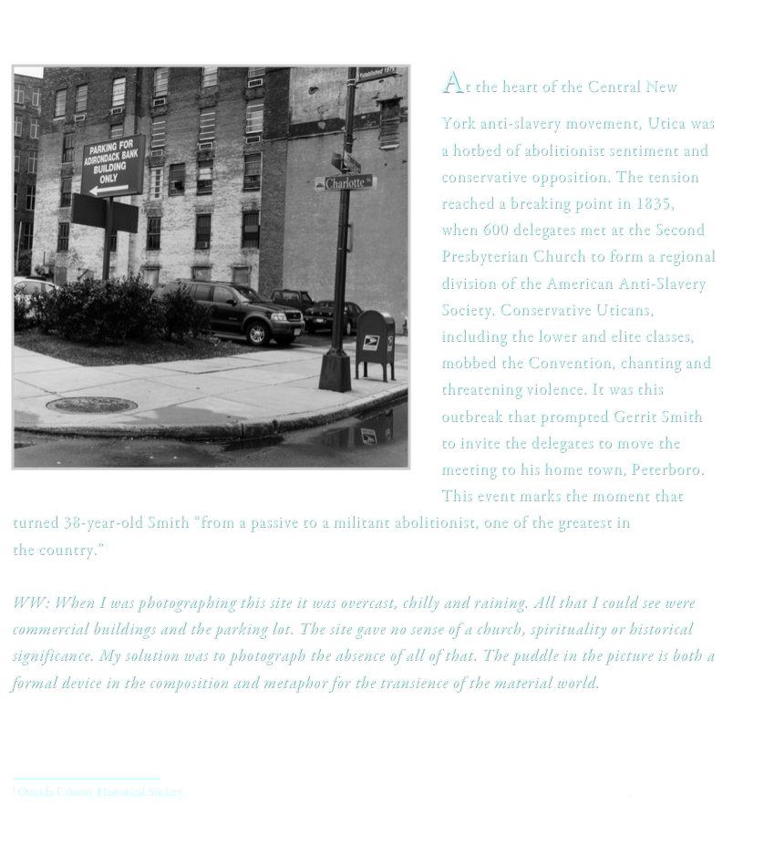 
 ï¿¼
At the heart of the Central New York anti-slavery movement, Utica was a hotbed of abolitionist sentiment and conservative opposition. The tension reached a breaking point in 1835, when 600 delegates met at the Second Presbyterian Church to form a regional division of the American Anti-Slavery Society. Conservative Uticans, including the lower and elite classes, mobbed the Convention, chanting and threatening violence. It was this outbreak that prompted Gerrit Smith to invite the delegates to move the meeting to his home town, Peterboro. This event marks the moment that             turned 38-year-old Smith â€œfrom a passive to a militant abolitionist, one of the greatest in 
the country.â€�1 WW: When I was photographing this site it was overcast, chilly and raining. All that I could see were commercial buildings and the parking lot. The site gave no sense of a church, spirituality or historical significance. My solution was to photograph the absence of all of that. The puddle in the picture is both a formal device in the composition and metaphor for the transience of the material world. 



ï¿¼
1 Oneida County Historical Society, http://www.oneidacountyfreedomtrail.com/Abolitionism/AbolitionConvention1835.htm.
